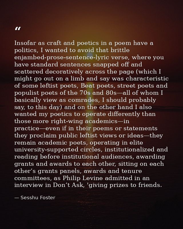 Insofar as craft and poetics in a poem have a politics, I wanted to avoid that brittle enjambed-prose-sentence-lyric ver — Sesshu Foster