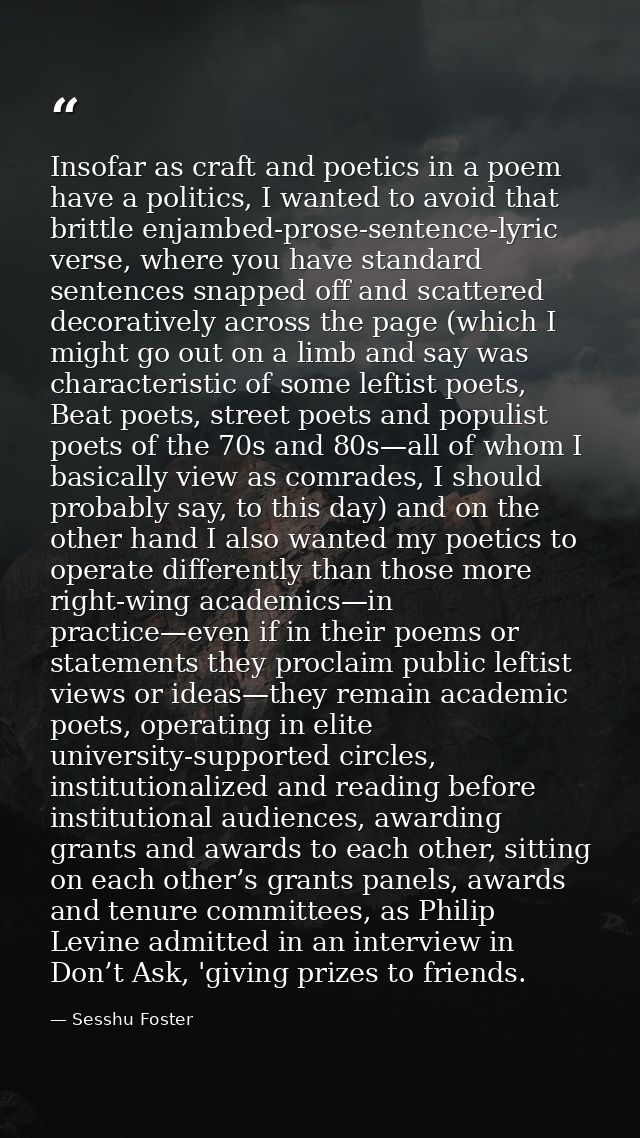 Insofar as craft and poetics in a poem have a politics, I wanted to avoid that brittle enjambed-prose-sentence-lyric ver — Sesshu Foster
