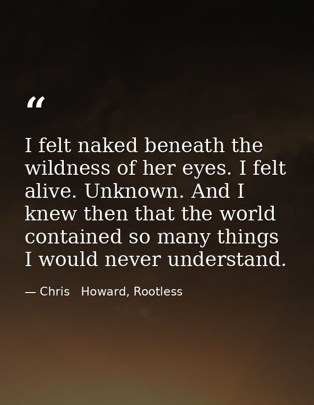I felt naked beneath the wildness of her eyes. I felt alive. Unknown. And I knew then that the world contained so many t — Chris   Howard, Rootless