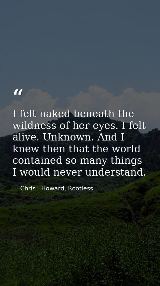 I felt naked beneath the wildness of her eyes. I felt alive. Unknown. And I knew then that the world contained so many t — Chris   Howard, Rootless