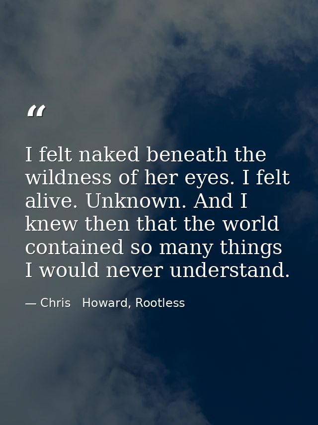 I felt naked beneath the wildness of her eyes. I felt alive. Unknown. And I knew then that the world contained so many t — Chris   Howard, Rootless