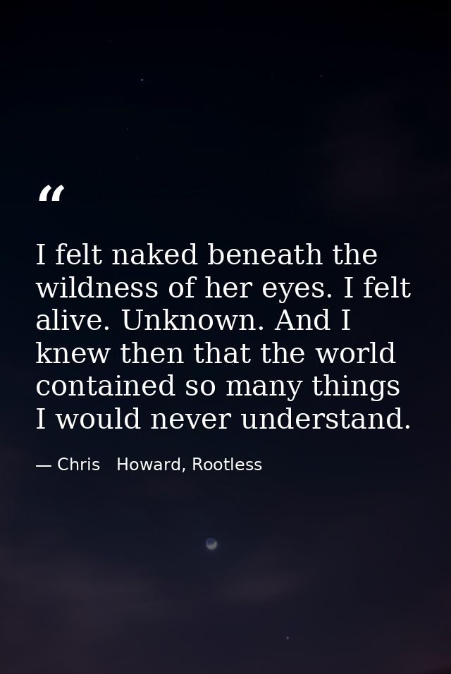 I felt naked beneath the wildness of her eyes. I felt alive. Unknown. And I knew then that the world contained so many t — Chris   Howard, Rootless