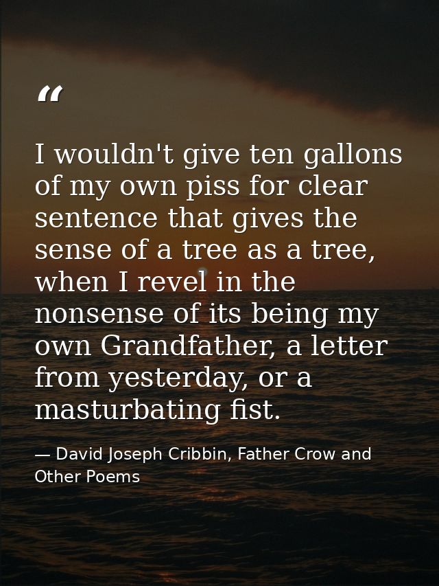 I wouldn't give ten gallons of my own piss for clear sentence that gives the sense of a tree as a tree, when I revel in  — David Joseph Cribbin, Father Crow and Other Poems