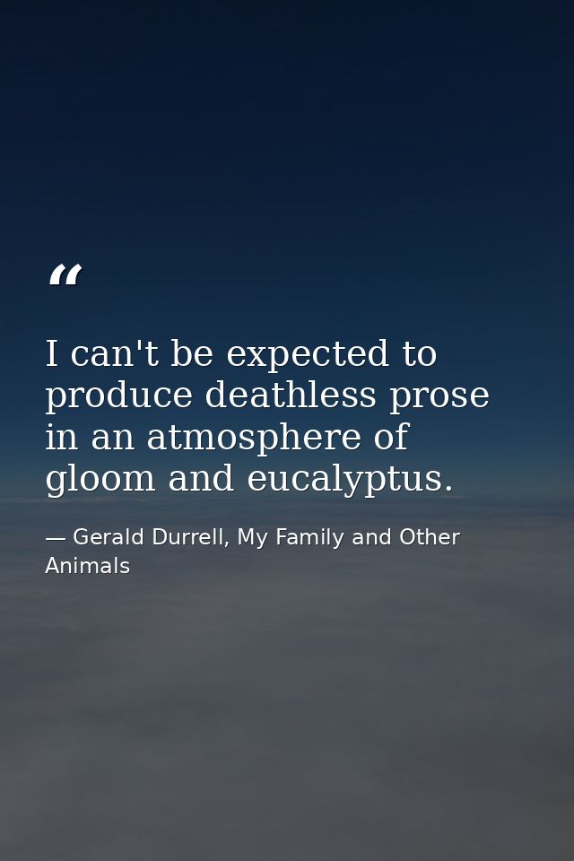 I can't be expected to produce deathless prose in an atmosphere of gloom and eucalyptus. — Gerald Durrell, My Family and Other Animals
