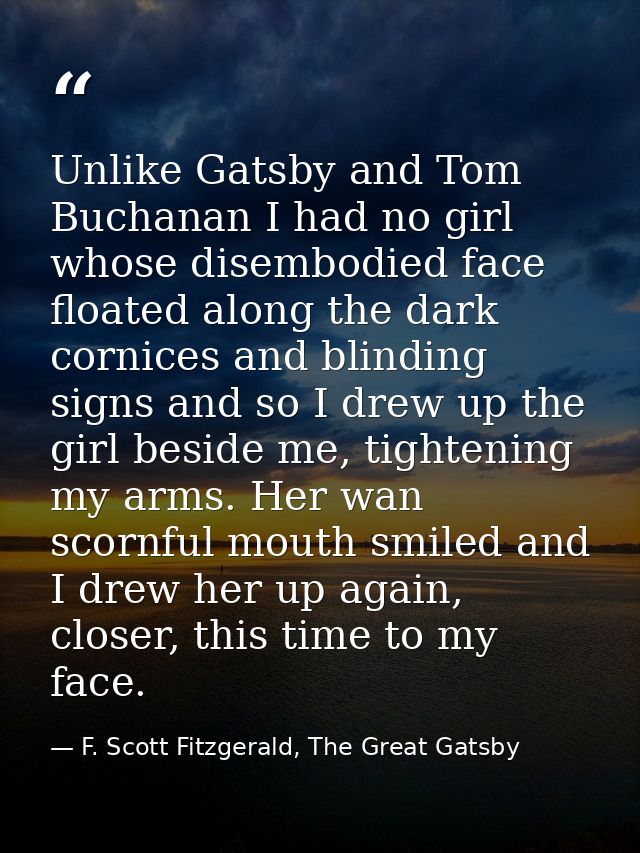 Unlike Gatsby and Tom Buchanan I had no girl whose disembodied face floated along the dark cornices and blinding signs a — F. Scott Fitzgerald, The Great Gatsby