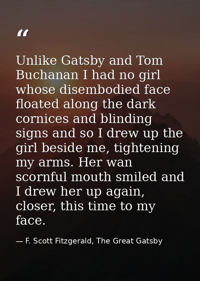 Unlike Gatsby and Tom Buchanan I had no girl whose disembodied face floated along the dark cornices and blinding signs a — F. Scott Fitzgerald, The Great Gatsby