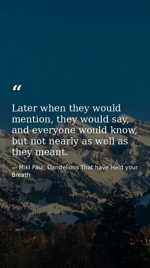 Later when they would mention, they would say, and everyone would know, but not nearly as well as they meant. — Mikl Paul, Dandelions That have Held your Breath