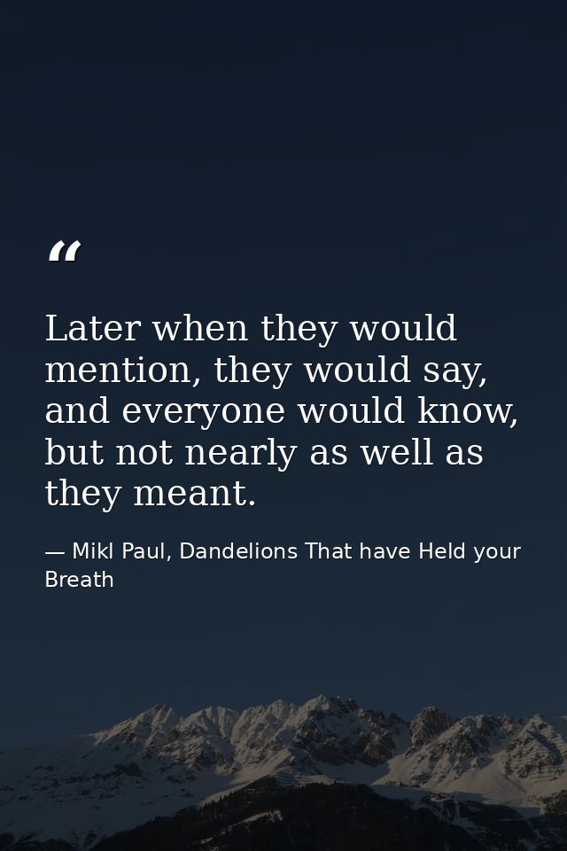 Later when they would mention, they would say, and everyone would know, but not nearly as well as they meant. — Mikl Paul, Dandelions That have Held your Breath