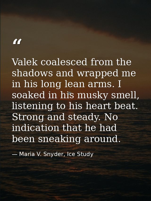 Valek coalesced from the shadows and wrapped me in his long lean arms. I soaked in his musky smell, listening to his hea — Maria V. Snyder, Ice Study