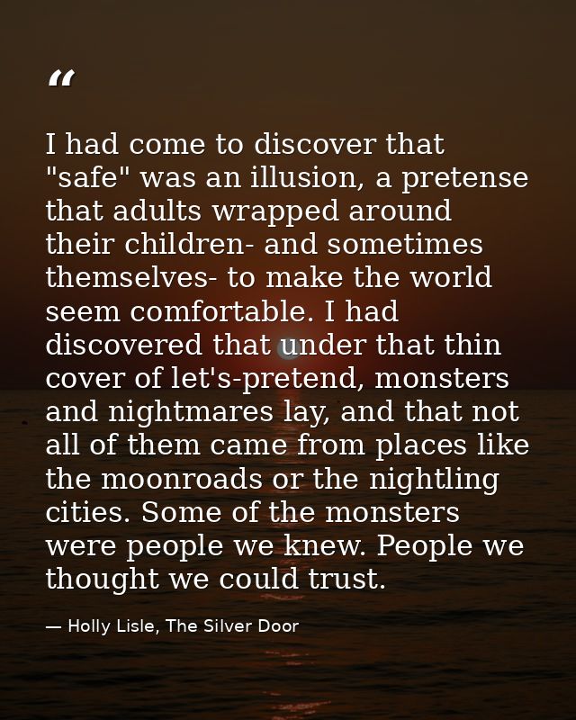 I had come to discover that "safe" was an illusion, a pretense that adults wrapped around their children- and sometimes  — Holly Lisle, The Silver Door