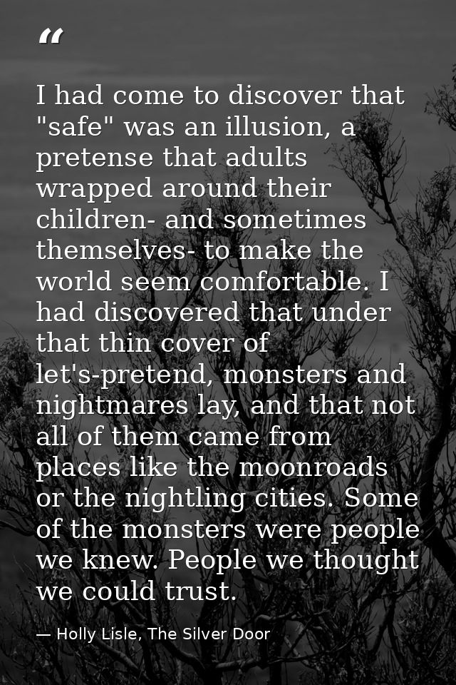 I had come to discover that "safe" was an illusion, a pretense that adults wrapped around their children- and sometimes  — Holly Lisle, The Silver Door