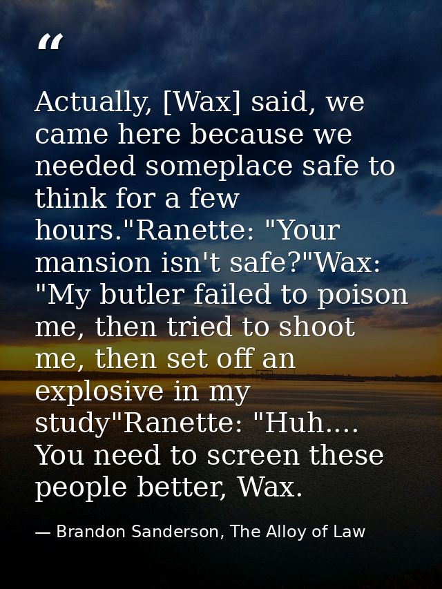 Actually, [Wax] said, we came here because we needed someplace safe to think for a few hours."Ranette: "Your mansion isn — Brandon Sanderson, The Alloy of Law