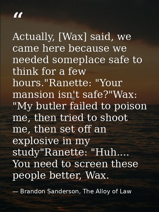 Actually, [Wax] said, we came here because we needed someplace safe to think for a few hours."Ranette: "Your mansion isn — Brandon Sanderson, The Alloy of Law
