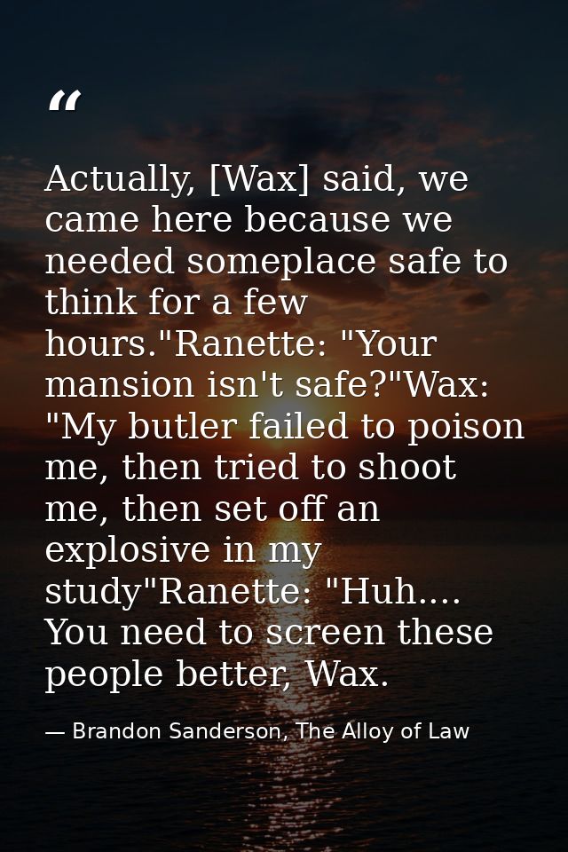Actually, [Wax] said, we came here because we needed someplace safe to think for a few hours."Ranette: "Your mansion isn — Brandon Sanderson, The Alloy of Law