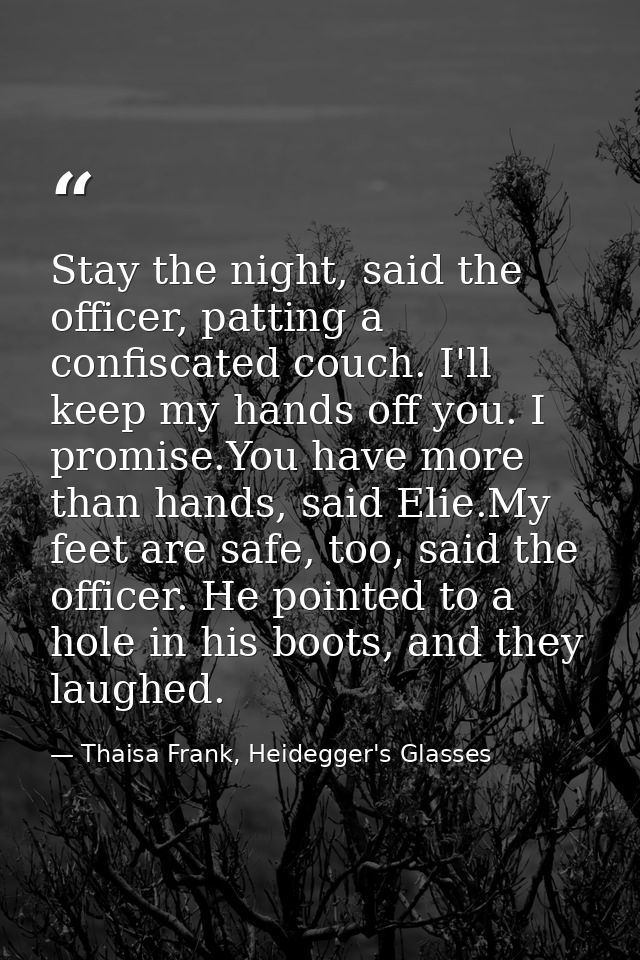 Stay the night, said the officer, patting a confiscated couch. I'll keep my hands off you. I promise.You have more than  — Thaisa Frank, Heidegger's Glasses