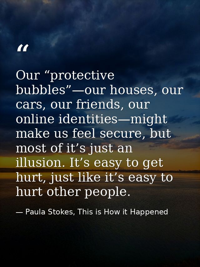 Our “protective bubbles”—our houses, our cars, our friends, our online identities—might make us feel secure, but most of — Paula Stokes, This is How it Happened