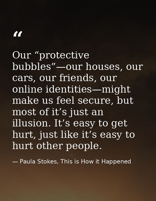 Our “protective bubbles”—our houses, our cars, our friends, our online identities—might make us feel secure, but most of — Paula Stokes, This is How it Happened