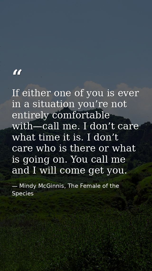 If either one of you is ever in a situation you’re not entirely comfortable with—call me. I don’t care what time it is.  — Mindy McGinnis, The Female of the Species
