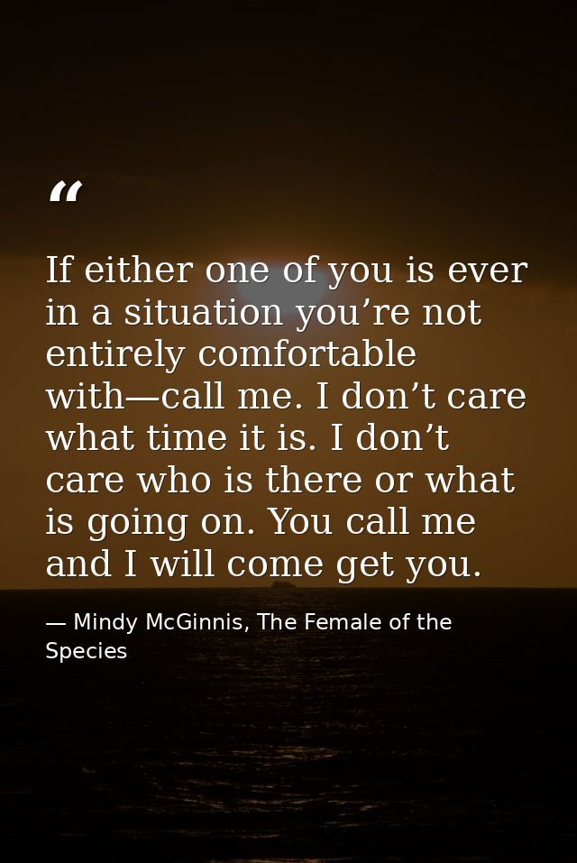 If either one of you is ever in a situation you’re not entirely comfortable with—call me. I don’t care what time it is.  — Mindy McGinnis, The Female of the Species