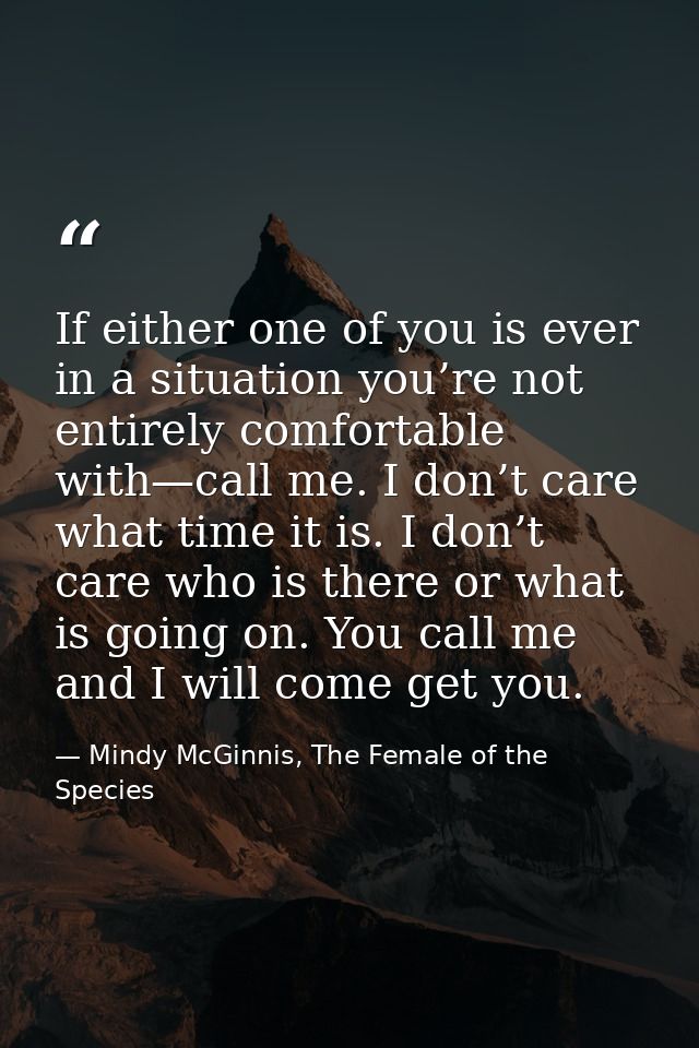 If either one of you is ever in a situation you’re not entirely comfortable with—call me. I don’t care what time it is.  — Mindy McGinnis, The Female of the Species