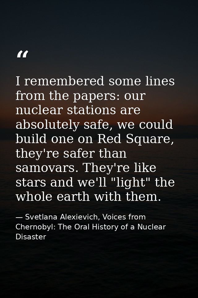 I remembered some lines from the papers: our nuclear stations are absolutely safe, we could build one on Red Square, the — Svetlana Alexievich, Voices from Chernobyl: The Oral History of a Nuclear Disaster