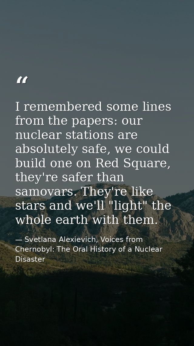 I remembered some lines from the papers: our nuclear stations are absolutely safe, we could build one on Red Square, the — Svetlana Alexievich, Voices from Chernobyl: The Oral History of a Nuclear Disaster