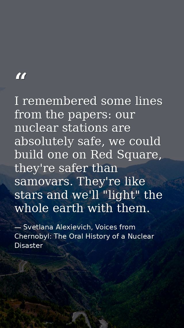 I remembered some lines from the papers: our nuclear stations are absolutely safe, we could build one on Red Square, the — Svetlana Alexievich, Voices from Chernobyl: The Oral History of a Nuclear Disaster