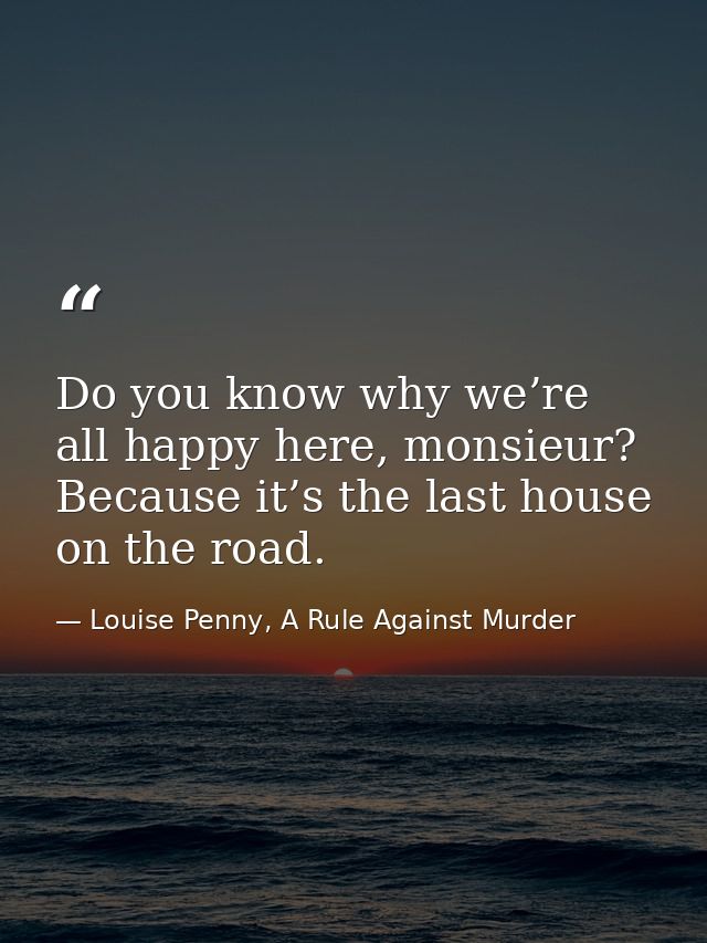 Do you know why we’re all happy here, monsieur? Because it’s the last house on the road. — Louise Penny, A Rule Against Murder