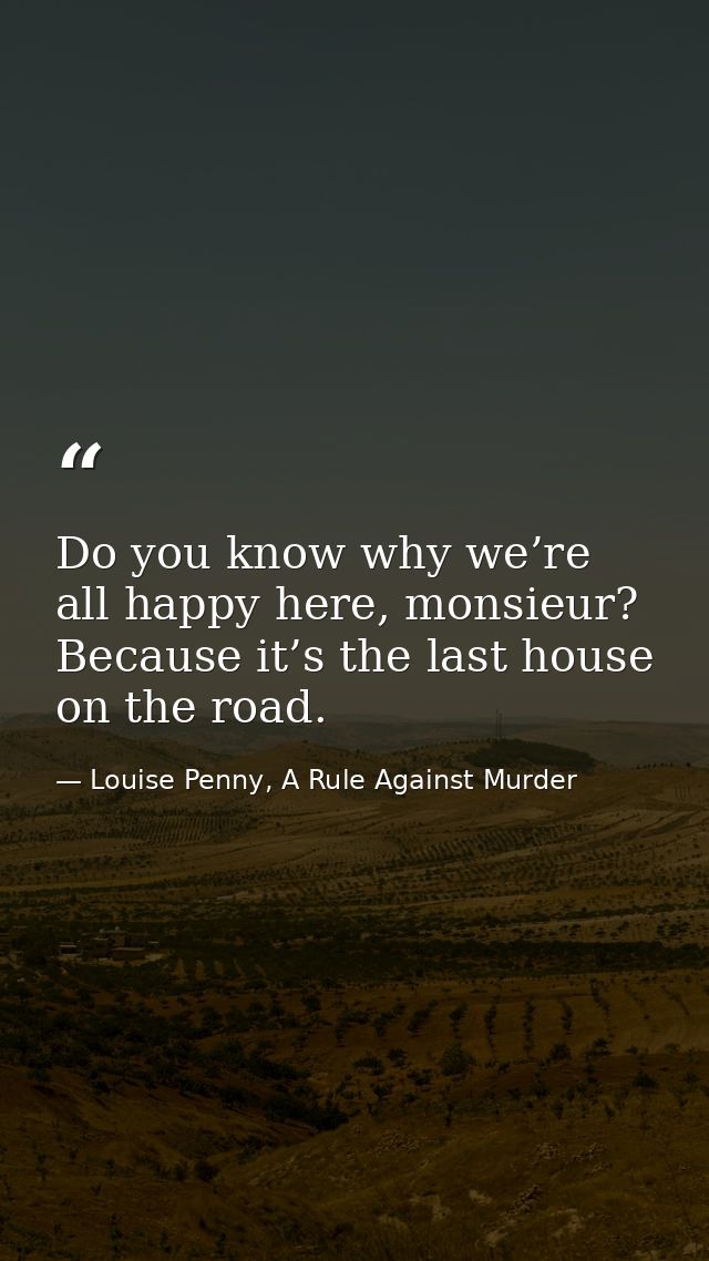 Do you know why we’re all happy here, monsieur? Because it’s the last house on the road. — Louise Penny, A Rule Against Murder