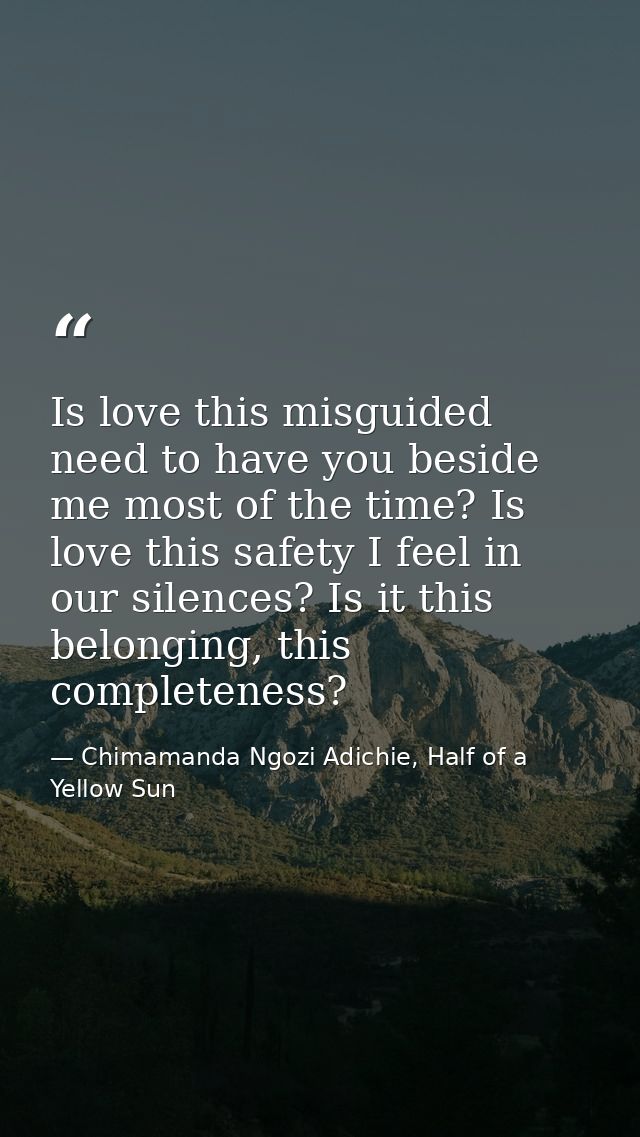 Is love this misguided need to have you beside me most of the time? Is love this safety I feel in our silences? Is it th — Chimamanda Ngozi Adichie, Half of a Yellow Sun