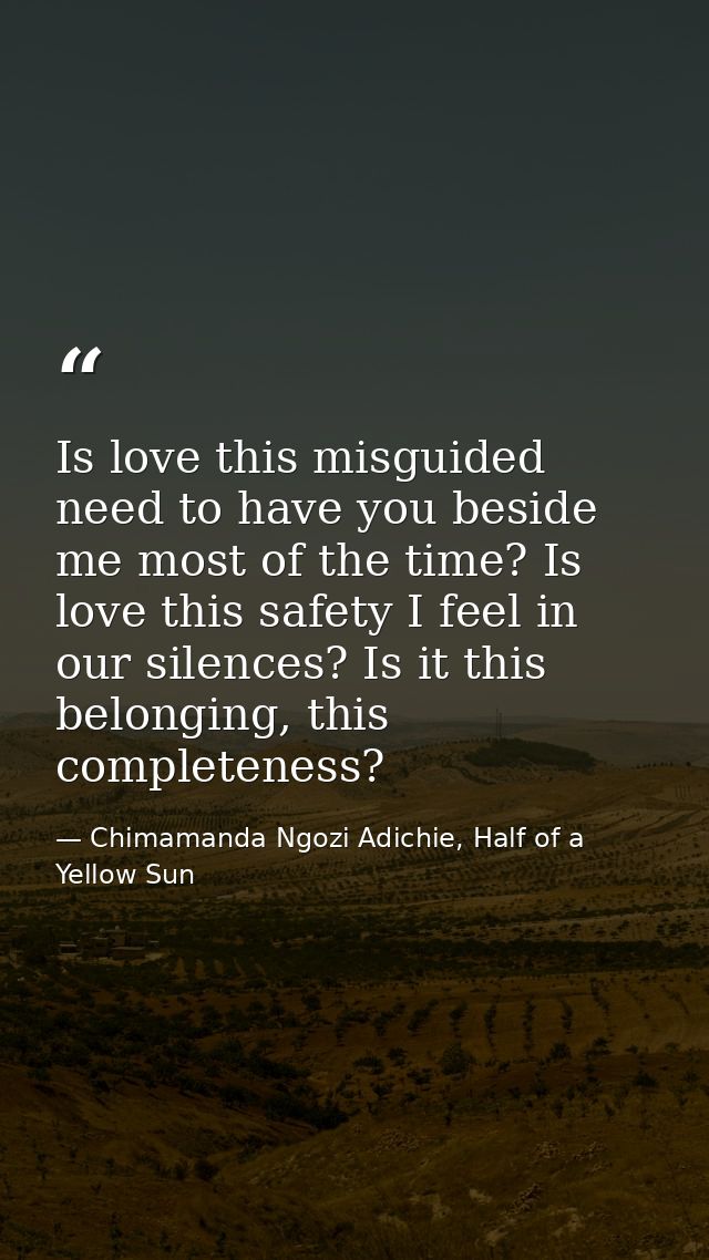 Is love this misguided need to have you beside me most of the time? Is love this safety I feel in our silences? Is it th — Chimamanda Ngozi Adichie, Half of a Yellow Sun
