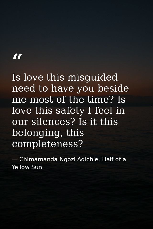 Is love this misguided need to have you beside me most of the time? Is love this safety I feel in our silences? Is it th — Chimamanda Ngozi Adichie, Half of a Yellow Sun