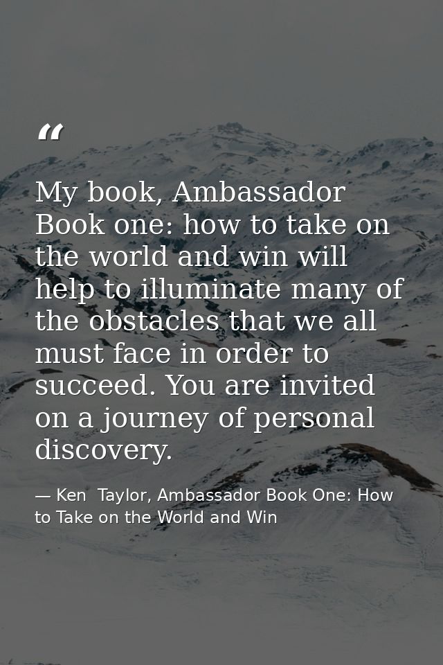 My book, Ambassador Book one: how to take on the world and win will help to illuminate many of the obstacles that we all — Ken  Taylor, Ambassador Book One: How to Take on the World and Win