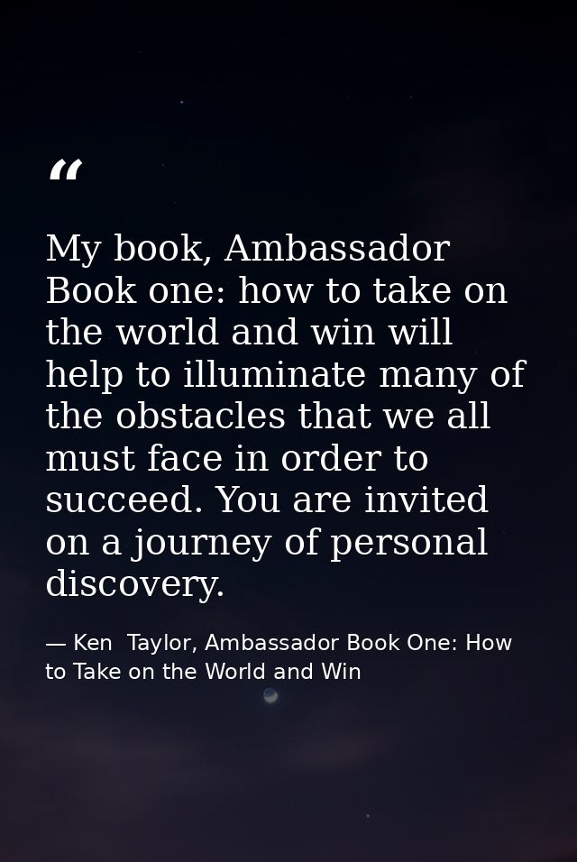 My book, Ambassador Book one: how to take on the world and win will help to illuminate many of the obstacles that we all — Ken  Taylor, Ambassador Book One: How to Take on the World and Win