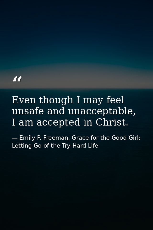 Even though I may feel unsafe and unacceptable, I am accepted in Christ. — Emily P. Freeman, Grace for the Good Girl: Letting Go of the Try-Hard Life