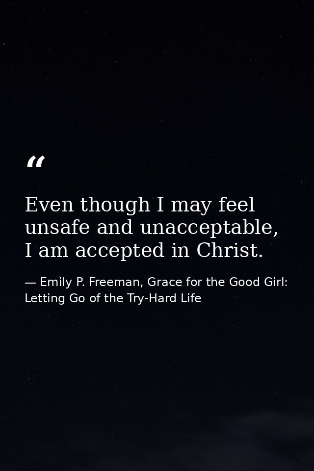 Even though I may feel unsafe and unacceptable, I am accepted in Christ. — Emily P. Freeman, Grace for the Good Girl: Letting Go of the Try-Hard Life