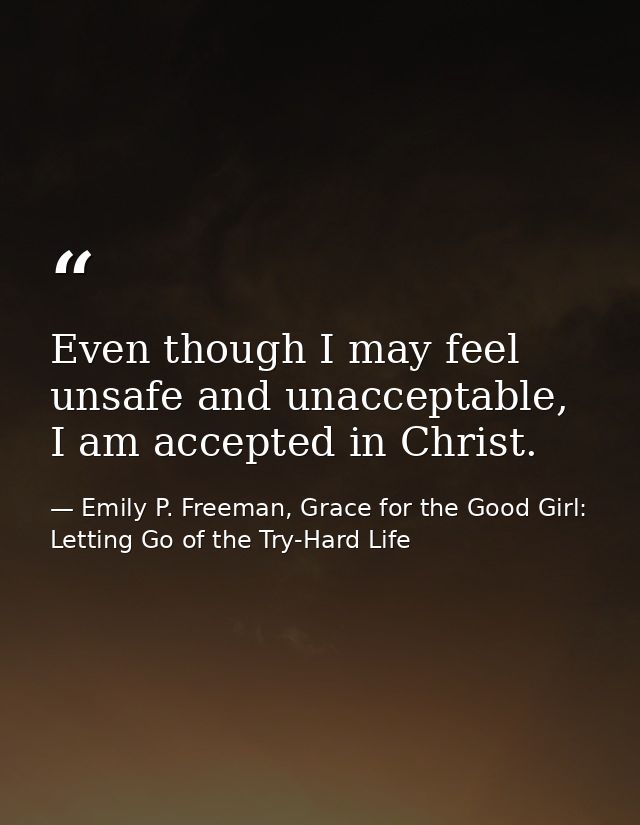 Even though I may feel unsafe and unacceptable, I am accepted in Christ. — Emily P. Freeman, Grace for the Good Girl: Letting Go of the Try-Hard Life