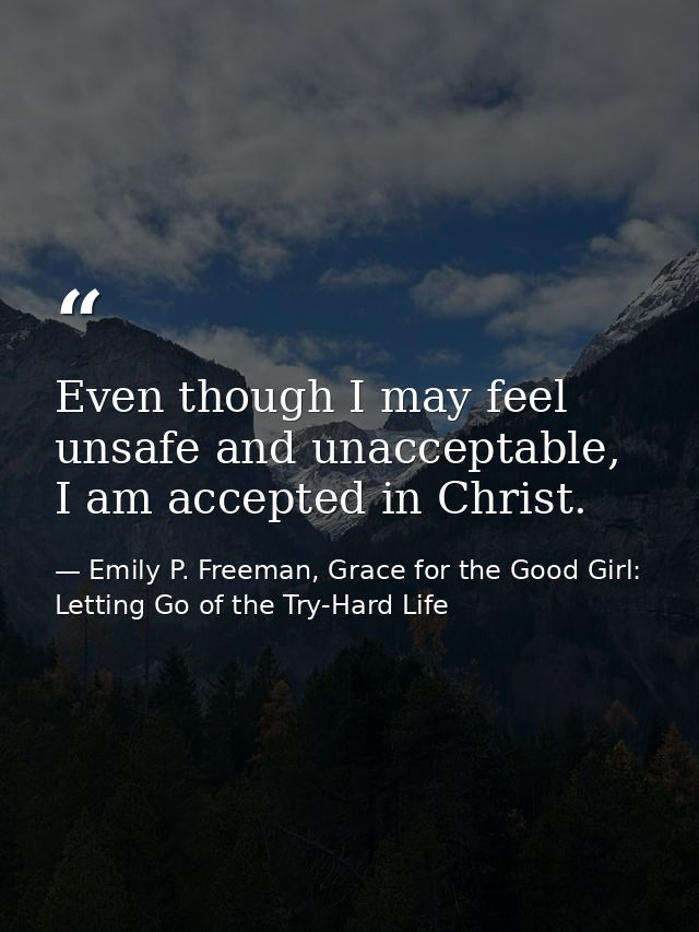 Even though I may feel unsafe and unacceptable, I am accepted in Christ. — Emily P. Freeman, Grace for the Good Girl: Letting Go of the Try-Hard Life