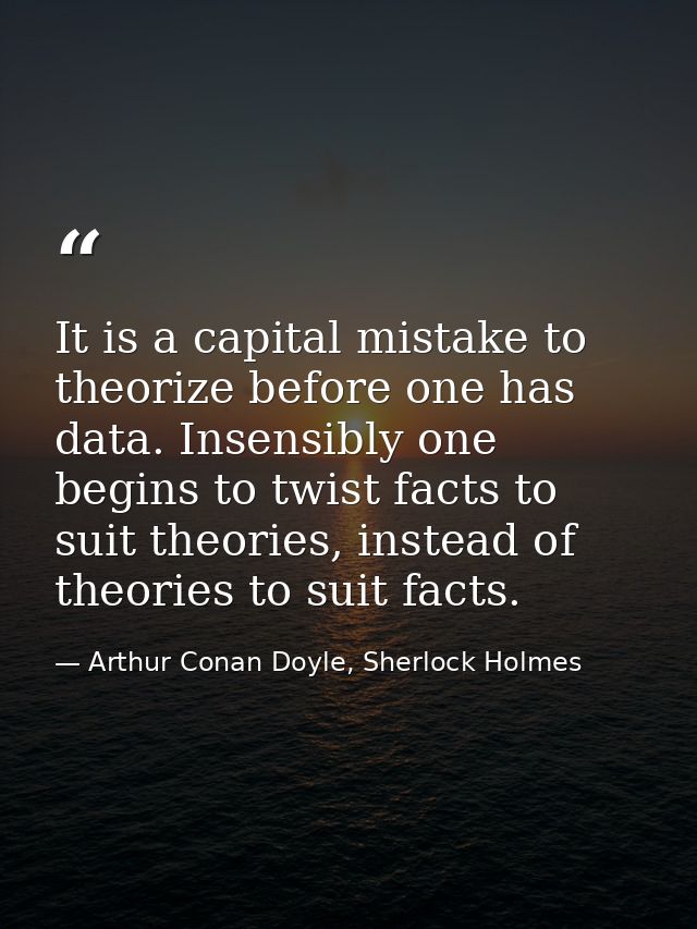 It is a capital mistake to theorize before one has data. Insensibly one begins to twist facts to suit theories, instead  — Arthur Conan Doyle, Sherlock Holmes