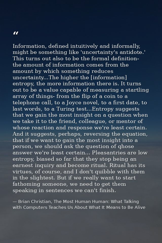 Information, defined intuitively and informally, might be something like 'uncertainty's antidote.' This turns out also t — Brian Christian, The Most Human Human: What Talking with Computers Teaches Us About What It Means to Be Alive