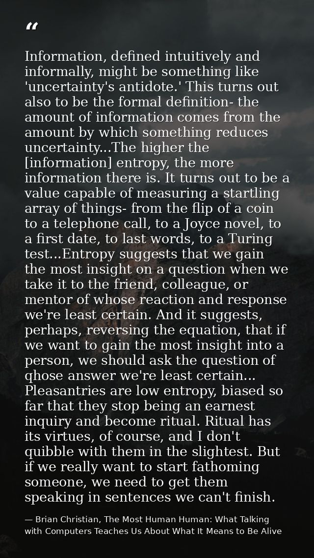 Information, defined intuitively and informally, might be something like 'uncertainty's antidote.' This turns out also t — Brian Christian, The Most Human Human: What Talking with Computers Teaches Us About What It Means to Be Alive