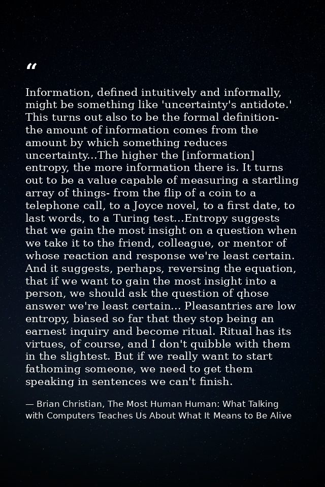 Information, defined intuitively and informally, might be something like 'uncertainty's antidote.' This turns out also t — Brian Christian, The Most Human Human: What Talking with Computers Teaches Us About What It Means to Be Alive