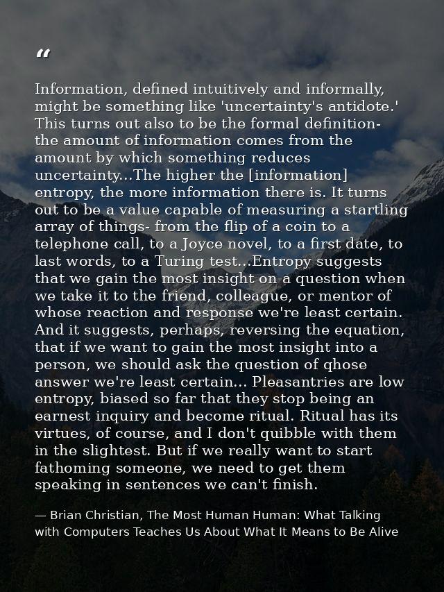 Information, defined intuitively and informally, might be something like 'uncertainty's antidote.' This turns out also t — Brian Christian, The Most Human Human: What Talking with Computers Teaches Us About What It Means to Be Alive