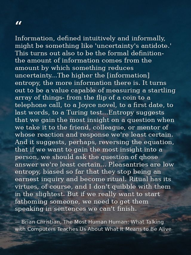 Information, defined intuitively and informally, might be something like 'uncertainty's antidote.' This turns out also t — Brian Christian, The Most Human Human: What Talking with Computers Teaches Us About What It Means to Be Alive