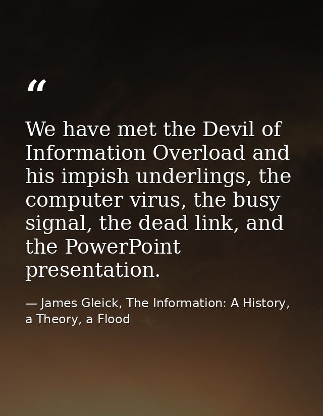 We have met the Devil of Information Overload and his impish underlings, the computer virus, the busy signal, the dead l — James Gleick, The Information: A History, a Theory, a Flood