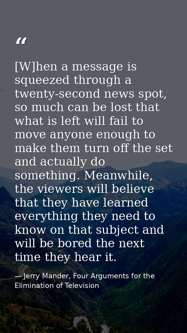 [W]hen a message is squeezed through a twenty-second news spot, so much can be lost that what is left will fail to move  — Jerry Mander, Four Arguments for the Elimination of Television