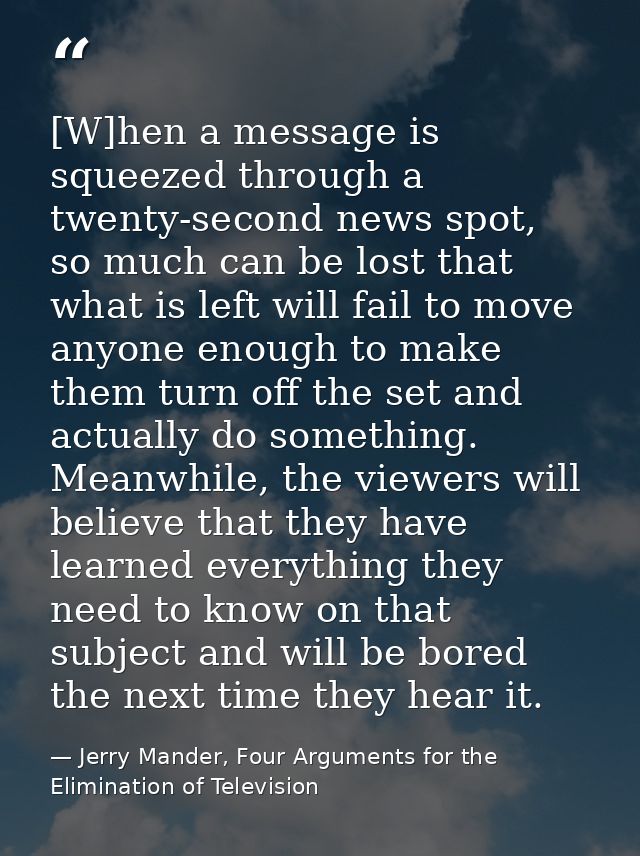 [W]hen a message is squeezed through a twenty-second news spot, so much can be lost that what is left will fail to move  — Jerry Mander, Four Arguments for the Elimination of Television