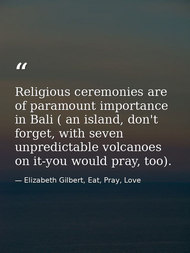 Religious ceremonies are of paramount importance in Bali ( an island, don't forget, with seven unpredictable volcanoes o — Elizabeth Gilbert, Eat, Pray, Love