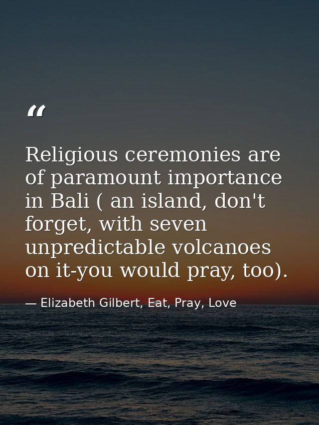 Religious ceremonies are of paramount importance in Bali ( an island, don't forget, with seven unpredictable volcanoes o — Elizabeth Gilbert, Eat, Pray, Love