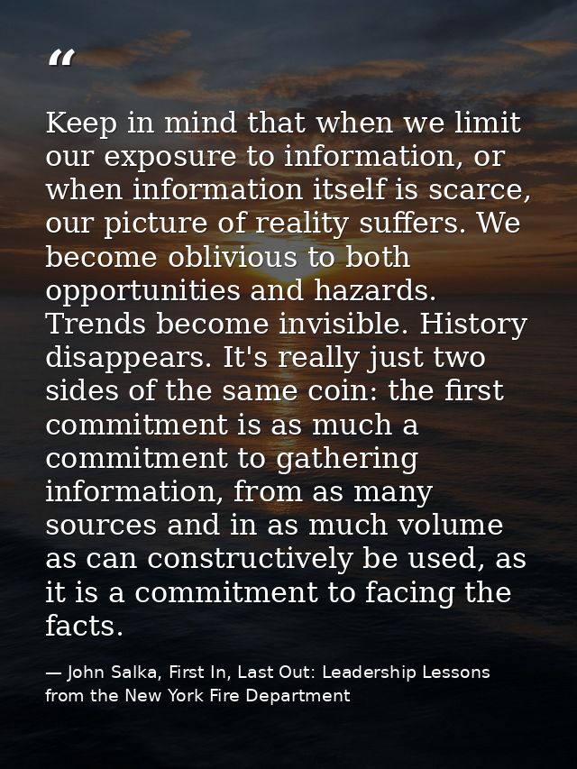 Keep in mind that when we limit our exposure to information, or when information itself is scarce, our picture of realit — John Salka, First In, Last Out: Leadership Lessons from the New York Fire Department